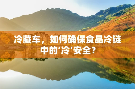 冷藏车，如何确保食品冷链中的‘冷’安全？