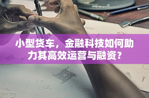 小型货车，金融科技如何助力其高效运营与融资？