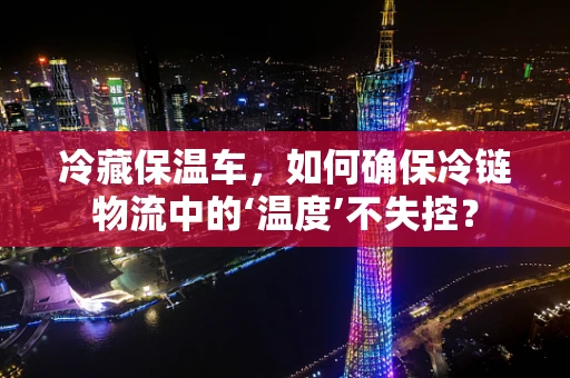 冷藏保温车，如何确保冷链物流中的‘温度’不失控？
