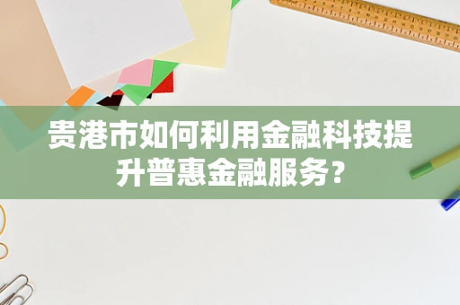 贵港市如何利用金融科技提升普惠金融服务？