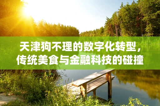 天津狗不理的数字化转型，传统美食与金融科技的碰撞火花