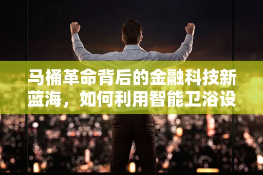 马桶革命背后的金融科技新蓝海，如何利用智能卫浴设备重塑消费金融生态？