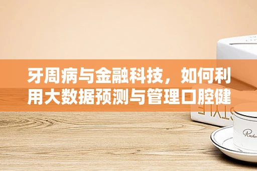 牙周病与金融科技，如何利用大数据预测与管理口腔健康风险？