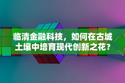 临清金融科技，如何在古城土壤中培育现代创新之花？
