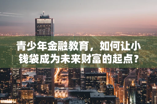 青少年金融教育，如何让小钱袋成为未来财富的起点？