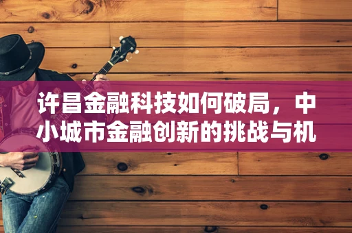 许昌金融科技如何破局，中小城市金融创新的挑战与机遇？