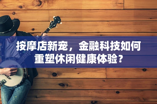 按摩店新宠，金融科技如何重塑休闲健康体验？