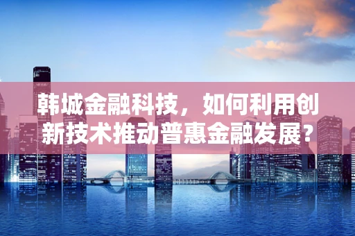 韩城金融科技，如何利用创新技术推动普惠金融发展？