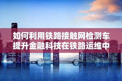 如何利用铁路接触网检测车提升金融科技在铁路运维中的智能化水平？