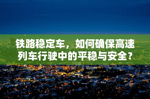 铁路稳定车，如何确保高速列车行驶中的平稳与安全？