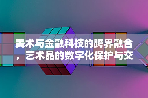 美术与金融科技的跨界融合，艺术品的数字化保护与交易新纪元？