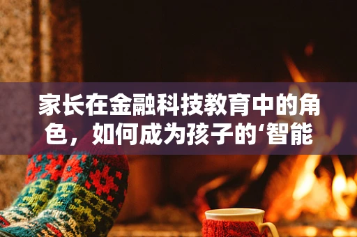 家长在金融科技教育中的角色，如何成为孩子的‘智能理财导师’？