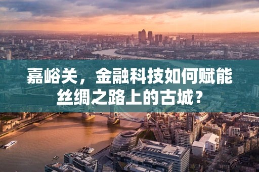 嘉峪关，金融科技如何赋能丝绸之路上的古城？