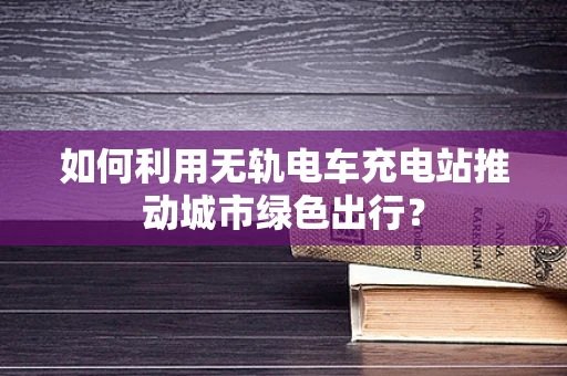 如何利用无轨电车充电站推动城市绿色出行？