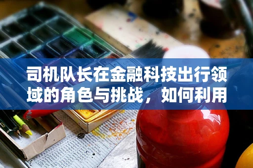 司机队长在金融科技出行领域的角色与挑战，如何利用科技提升车队管理效率？