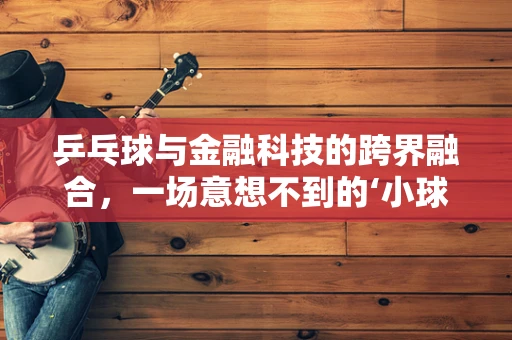 乒乓球与金融科技的跨界融合，一场意想不到的‘小球’大创新？