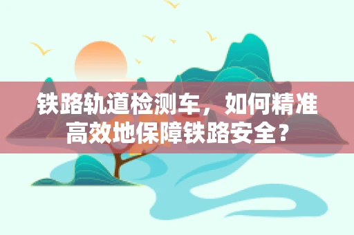 铁路轨道检测车，如何精准高效地保障铁路安全？