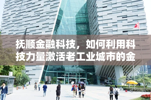 抚顺金融科技，如何利用科技力量激活老工业城市的金融活力？