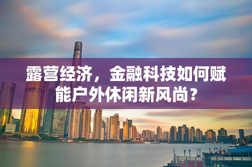 露营经济，金融科技如何赋能户外休闲新风尚？