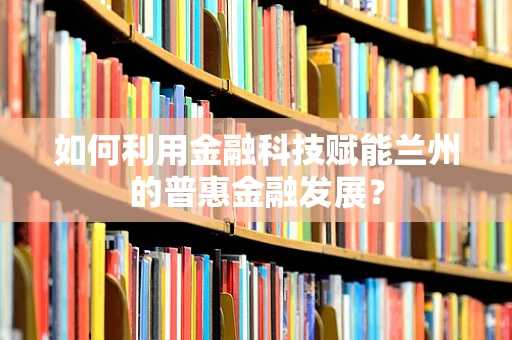 如何利用金融科技赋能兰州的普惠金融发展？
