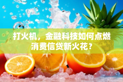 打火机，金融科技如何点燃消费信贷新火花？