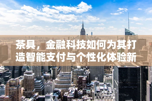 茶具，金融科技如何为其打造智能支付与个性化体验新纪元？