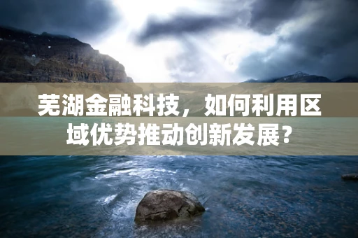 芜湖金融科技，如何利用区域优势推动创新发展？