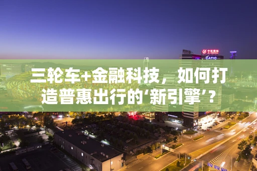 三轮车+金融科技，如何打造普惠出行的‘新引擎’？