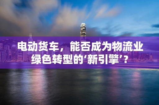 电动货车，能否成为物流业绿色转型的‘新引擎’？