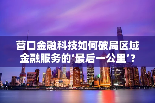 营口金融科技如何破局区域金融服务的‘最后一公里’？