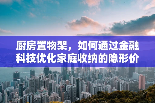 厨房置物架，如何通过金融科技优化家庭收纳的隐形价值？