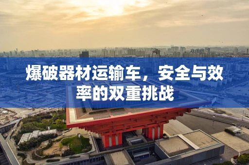 爆破器材运输车，安全与效率的双重挑战