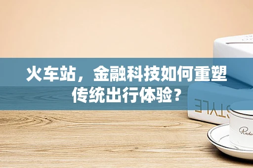 火车站，金融科技如何重塑传统出行体验？