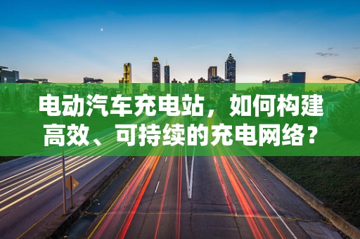 电动汽车充电站，如何构建高效、可持续的充电网络？