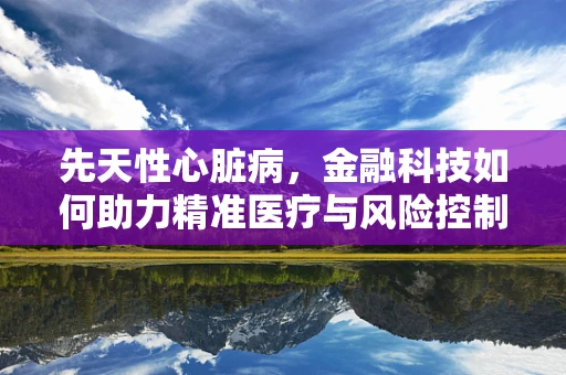 先天性心脏病，金融科技如何助力精准医疗与风险控制？