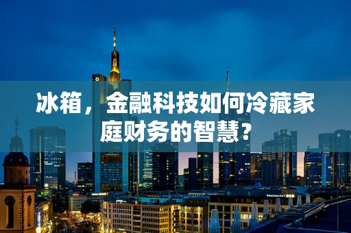 冰箱，金融科技如何冷藏家庭财务的智慧？
