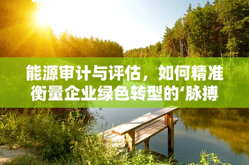 能源审计与评估，如何精准衡量企业绿色转型的‘脉搏’？