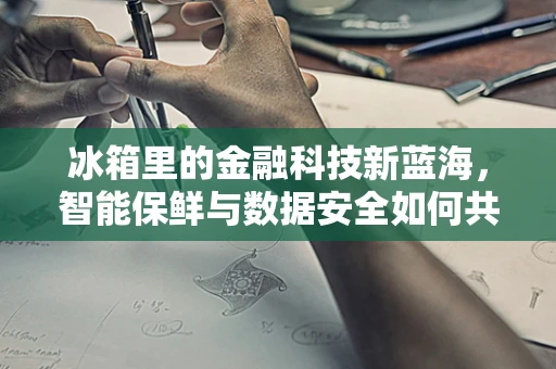 冰箱里的金融科技新蓝海，智能保鲜与数据安全如何共舞？