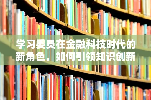 学习委员在金融科技时代的新角色，如何引领知识创新？