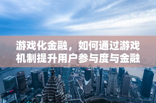 游戏化金融，如何通过游戏机制提升用户参与度与金融知识普及？