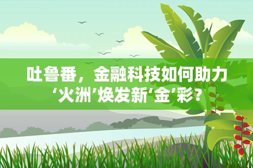 吐鲁番，金融科技如何助力‘火洲’焕发新‘金’彩？