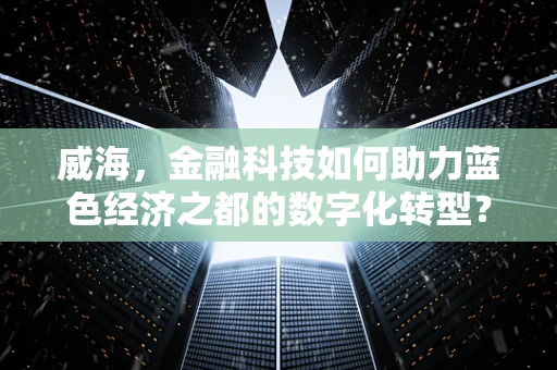 威海，金融科技如何助力蓝色经济之都的数字化转型？