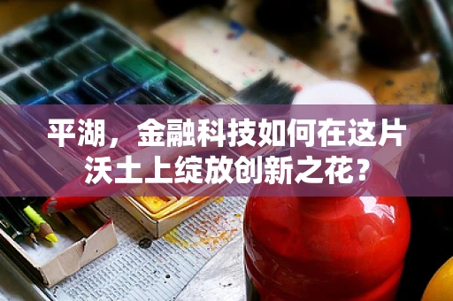 平湖，金融科技如何在这片沃土上绽放创新之花？
