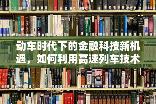 动车时代下的金融科技新机遇，如何利用高速列车技术推动金融创新？