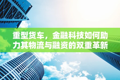 重型货车，金融科技如何助力其物流与融资的双重革新？