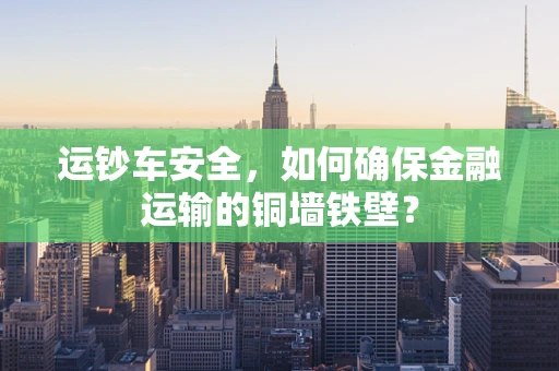 运钞车安全，如何确保金融运输的铜墙铁壁？
