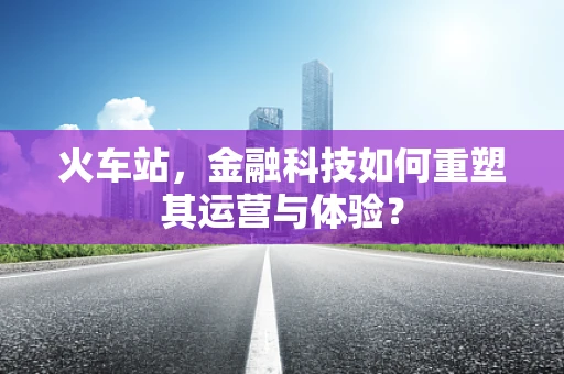 火车站，金融科技如何重塑其运营与体验？