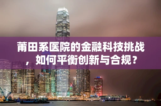 莆田系医院的金融科技挑战，如何平衡创新与合规？