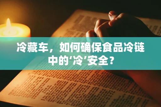 冷藏车，如何确保食品冷链中的‘冷’安全？