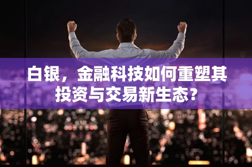 白银，金融科技如何重塑其投资与交易新生态？